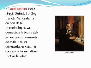  Louis Pasteur (1822-
1895). Químic i biòleg
francès. Va fundar la
ciència de la
microbiologia, va
demostrar la teoria dels
gèrmens com causants
de malalties, va
desenvolupar vacunes
contra varies malalties
inclosa la ràbia.
 