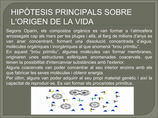 HIPÒTESIS PRINCIPALS SOBRE
L'ORIGEN DE LA VIDA
Segons Oparin, els compostos orgànics es van formar a l’atmosfera
arrossegats cap als mars per les pluges i allà, al llarg de milions d'anys es
van anar concentrant, formant una dissolució concentrada d’aigua,
molècules orgàniques i inorgàniques al que anomenà “brou primitiu”.
En aquest “brou primitiu”, algunes molècules van formar membranes,
originaren unes estructures esfèriques anomenades coacervats, que
tenien la possibilitat d'intercanviar substàncies amb l'exterior.
Alguns coacervats van poder concentrar al seu interior enzims amb els
que fabricar les seves molècules i obtenir energia.
Per últim, alguns van poder adquirir el seu propi material genètic i així la
capacitat de reproduir-se. Es van formar els procariotes primitius.

 