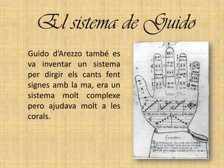 El sistema de Guido
Guido d’Arezzo també es
va inventar un sistema
per dirgir els cants fent
signes amb la ma, era un
sistema molt complexe
pero ajudava molt a les
corals.
 