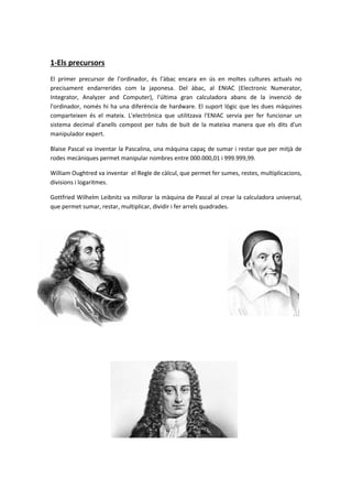 1-Els precursors
El primer precursor de l’ordinador, és l’àbac encara en ús en moltes cultures actuals no
precisament endarrerides com la japonesa. Del àbac, al ENIAC (Electronic Numerator,
Integrator, Analyzer and Computer), l'última gran calculadora abans de la invenció de
l'ordinador, només hi ha una diferència de hardware. El suport lògic que les dues màquines
comparteixen és el mateix. L'electrònica que utilitzava l'ENIAC servia per fer funcionar un
sistema decimal d'anells compost per tubs de buit de la mateixa manera que els dits d'un
manipulador expert.
Blaise Pascal va inventar la Pascalina, una màquina capaç de sumar i restar que per mitjà de
rodes mecàniques permet manipular nombres entre 000.000,01 i 999.999,99.
William Oughtred va inventar el Regle de càlcul, que permet fer sumes, restes, multiplicacions,
divisions i logaritmes.
Gottfried Wilhelm Leibnitz va millorar la màquina de Pascal al crear la calculadora universal,
que permet sumar, restar, multiplicar, dividir i fer arrels quadrades.
 