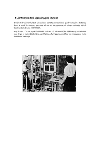 2-La influència de la Segona Guerra Mundial
Durant la II Guerra Mundial, un equip de científics i matemàtics que treballaven a Bletchley
Park, al nord de Londres, van crear el que és va considerar el primer ordinador digital
totalment electrònic, el COLOSSUS.
Cap al 1943, COLOSSUS ja era totalment operatiu i va ser utilitzat per aquest equip de científics
que dirigia el matemàtic britànic Alan Mathison Turing per descodificar els missatges de ràdio
xifrats dels alemanys.
 