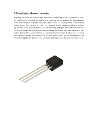 3-Els ordinadors abans del transistor
Al principi van veure que s’usarian pocs ordinadors, això era en part per la seva mida, el cost, i
els coneixements necessaris per operar-lo o interpretar-ne els resultats. Els transistors van
reduir enormement la mida dels ordinadors, el cost inicial, i el cost d'operació. El transistor de
junció bipolar fou inventat el 1947. Un transistor i una vàlvula compleixen funcions
equivalents, amb la qual cosa cada vàlvula pot ser reemplaçada per un transistor. Un transistor
pot tenir la mida d'una llentia mentre que un tub de buit té una mida més gran que el d'un
cartutx d'escopeta de cacera. Mentre que les tensions d'alimentació dels tubs eren al voltant
dels 300 volts, les dels transistors són de 10 volts, amb la qual cosa els altres elements del
circuit també poden ser de menor mida, en haver de dissipar i suportar tensions molt menors.
 