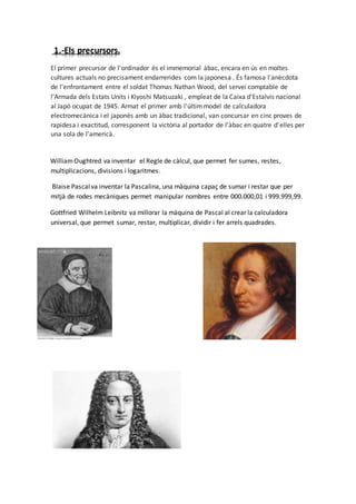 1.-Els precursors.
El primer precursor de l'ordinador és el immemorial àbac, encara en ús en moltes
cultures actuals no precisament endarrerides com la japonesa . És famosa l'anècdota
de l'enfrontament entre el soldat Thomas Nathan Wood, del servei comptable de
l'Armada dels Estats Units i Kiyoshi Matsuzaki , empleat de la Caixa d'Estalvis nacional
al Japó ocupat de 1945. Armat el primer amb l'últimmodel de calculadora
electromecànica i el japonès amb un àbac tradicional, van concursar en cinc proves de
rapidesa i exactitud, corresponent la victòria al portador de l'àbac en quatre d'elles per
una sola de l'americà.
WilliamOughtred va inventar el Regle de càlcul, que permet fer sumes, restes,
multiplicacions, divisions i logaritmes.
Blaise Pascalva inventar la Pascalina, una màquina capaç de sumar i restar que per
mitjà de rodes mecàniques permet manipular nombres entre 000.000,01 i 999.999,99.
Gottfried Wilhelm Leibnitz va millorar la màquina de Pascal al crear la calculadora
universal, que permet sumar, restar, multiplicar, dividir i fer arrels quadrades.
 