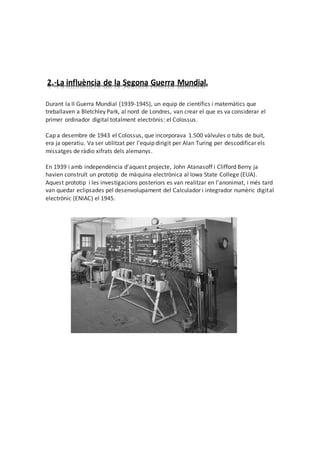 2.-La influència de la Segona Guerra Mundial.
Durant la II Guerra Mundial (1939-1945), un equip de científics i matemàtics que
treballaven a Bletchley Park, al nord de Londres, van crear el que es va considerar el
primer ordinador digital totalment electrònis: el Colossus.
Cap a desembre de 1943 el Colossus, que incorporava 1.500 vàlvules o tubs de buit,
era ja operatiu. Va ser utilitzat per l'equip dirigit per Alan Turing per descodificar els
missatges de ràdio xifrats dels alemanys.
En 1939 i amb independència d'aquest projecte, John Atanasoff i Clifford Berry ja
havien construït un prototip de màquina electrònica al Iowa State College (EUA).
Aquest prototip i les investigacions posteriors es van realitzar en l'anonimat, i més tard
van quedar eclipsades pel desenvolupament del Calculador i integrador numèric digital
electrònic (ENIAC) el 1945.
 