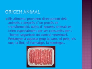  Els aliments provenen directament dels
animals o després d´un procés de
transformació. Molts d´aquests animals es
crien especialment per ser consumits per l
´home; segueixen un control veterinari.
Pertanyen a aquests grup la carn, el peix, els
ous, la llet, el formatge, la mantega…
 