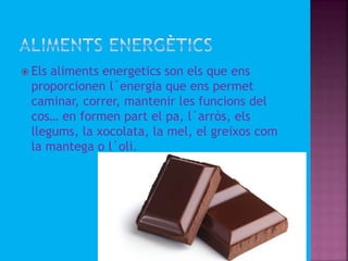  Els aliments energetics son els que ens
proporcionen l´energia que ens permet
caminar, correr, mantenir les funcions del
cos… en formen part el pa, l´arròs, els
llegums, la xocolata, la mel, el greixos com
la mantega o l´oli.
 