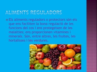  Els aliments reguladors o protectors són els
que ens faciliten la bona regulació de les
funcions del cos i ens protegeixen de les
malalties; ens proporcionen vitamines i
minerals. Són, entre altres, les fruites, les
hortalisses i les verdures.
 