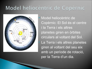 Model heliocèntric de 
Copèrnic: El Sol és el centre 
i la Terra i els altres 
planetes giren en òrbites 
circulars al voltant del Sol. 
 La Terra i els altres planetes 
giren al voltant del seu eix 
amb un període de rotació, 
per la Terra d’un dia. 
 