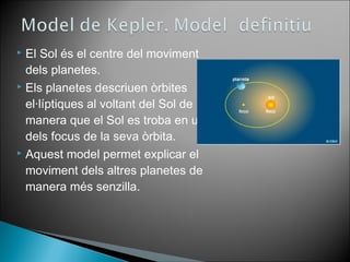  El Sol és el centre del moviment 
dels planetes. 
 Els planetes descriuen òrbites 
el·líptiques al voltant del Sol de 
manera que el Sol es troba en un 
dels focus de la seva òrbita. 
 Aquest model permet explicar el 
moviment dels altres planetes de 
manera més senzilla. 
 