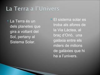  La Terra és un 
dels planetes que 
gira a voltant del 
Sol, pertany al 
Sistema Solar. 
 El sistema solar es 
troba als afores de 
la Via Làctea, al 
braç d’Orió, una 
galàxia entre els 
milers de milions 
de galàxies que hi 
ha a l’univers. 
 