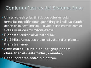  Una única estrella: El Sol. Les estrelles estan 
formades majoritàriament per hidrogen i heli. La durada 
depèn de la seva massa. La vida d’una estrella com el 
Sol és d’uns deu mil milions d’anys. 
 Planetes: orbiten al voltant del Sol. 
 Satèl·lits: Astres que orbiten al voltant d’un planeta. 
 Planetes nans: 
 Altres astres: Dins d’aquest grup podem 
classificar els asteroïdes, cometes, 
 Espai comprés entre els astres. 
 