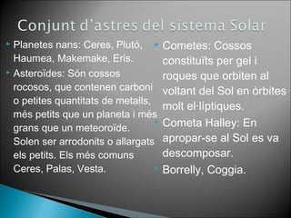  Cometes: Cossos 
constituïts per gel i 
roques que orbiten al 
voltant del Sol en òrbites 
molt el·líptiques. 
 Cometa Halley: En 
apropar-se al Sol es va 
descomposar. 
 Borrelly, Coggia. 
 Planetes nans: Ceres, Plutó, 
Haumea, Makemake, Eris. 
 Asteroïdes: Són cossos 
rocosos, que contenen carboni 
o petites quantitats de metalls, 
més petits que un planeta i més 
grans que un meteoroïde. 
Solen ser arrodonits o allargats 
els petits. Els més comuns 
Ceres, Palas, Vesta. 
 