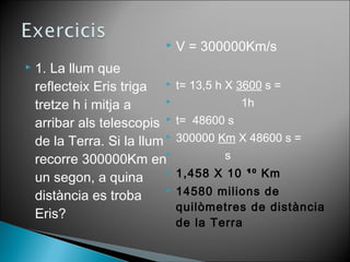  V = 300000Km/s 
 1. La llum que 
reflecteix Eris triga 
tretze h i mitja a 
arribar als telescopis 
de la Terra. Si la llum 
recorre 300000Km en 
un segon, a quina 
distància es troba 
Eris? 
 t= 13,5 h X 3600 s = 
 1h 
 t= 48600 s 
 300000 Km X 48600 s = 
 s 
 1,458 X 10 ¹⁰ Km 
 14580 milions de 
quilòmetres de distància 
de la Terra 
 
