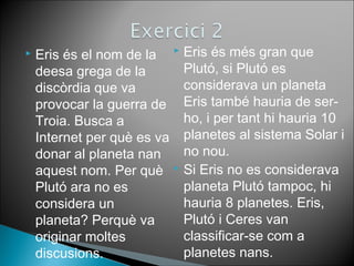  Eris és el nom de la 
deesa grega de la 
discòrdia que va 
provocar la guerra de 
Troia. Busca a 
Internet per què es va 
donar al planeta nan 
aquest nom. Per què 
Plutó ara no es 
considera un 
planeta? Perquè va 
originar moltes 
discusions. 
 Eris és més gran que 
Plutó, si Plutó es 
considerava un planeta 
Eris també hauria de ser-ho, 
i per tant hi hauria 10 
planetes al sistema Solar i 
no nou. 
 Si Eris no es considerava 
planeta Plutó tampoc, hi 
hauria 8 planetes. Eris, 
Plutó i Ceres van 
classificar-se com a 
planetes nans. 
 