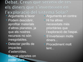  Arguments a favor 
 Podem descobrir, 
aprofitar materials 
d’altres planetes, ja 
que els nostres 
recursos no són 
inesgotables. 
 Detectar perills de 
impactes 
d’asteroïdes. 
 Buscar planetes on 
poder viure. 
 Arguments en contra: 
 Hi ha altres 
necessitats més 
prioritàries que 
l’exploració de l’espai. 
 S’inverteixen molts 
diners... 
 Procediment molt 
lent... 
 