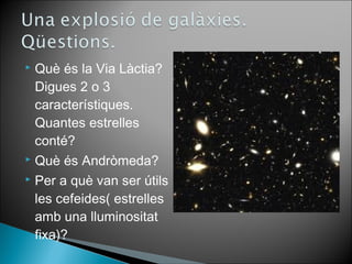  Què és la Via Làctia? 
Digues 2 o 3 
característiques. 
Quantes estrelles 
conté? 
 Què és Andròmeda? 
 Per a què van ser útils 
les cefeides( estrelles 
amb una lluminositat 
fixa)? 
 