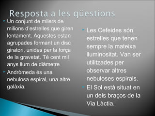 Un conjunt de milers de 
milions d’estrelles que giren 
lentament. Aquestes estan 
agrupades formant un disc 
giratori, unides per la força 
de la gravetat. Té cent mil 
anys llum de diàmetre 
 Andròmeda és una 
nebulosa espiral, una altre 
galàxia. 
 Les Cefeides són 
estrelles que tenen 
sempre la mateixa 
lluminositat. Van ser 
utilitzades per 
observar altres 
nebuloses espirals. 
 El Sol està situat en 
un dels braços de la 
Via Làctia. 
 