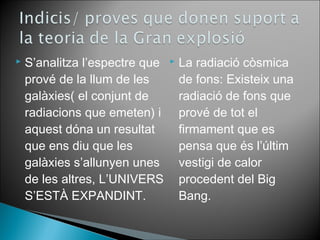  S’analitza l’espectre que 
prové de la llum de les 
galàxies( el conjunt de 
radiacions que emeten) i 
aquest dóna un resultat 
que ens diu que les 
galàxies s’allunyen unes 
de les altres, L’UNIVERS 
S’ESTÀ EXPANDINT. 
 La radiació còsmica 
de fons: Existeix una 
radiació de fons que 
prové de tot el 
firmament que es 
pensa que és l’últim 
vestigi de calor 
procedent del Big 
Bang. 
 
