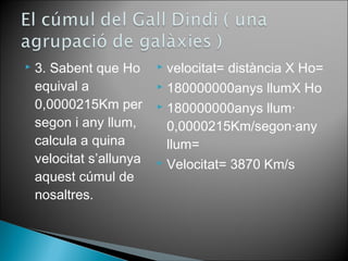  3. Sabent que Hο 
equival a 
0,0000215Km per 
segon i any llum, 
calcula a quina 
velocitat s’allunya 
aquest cúmul de 
nosaltres. 
 velocitat= distància X Hο= 
 180000000anys llumX Hο 
 180000000anys llum· 
0,0000215Km/segon·any 
llum= 
 Velocitat= 3870 Km/s 
 