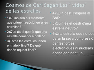  1)Quins són els elements 
que primer reaccionen a les 
estrelles? 
 2)Què és el que fa que una 
estrella comenci a brillar? 
 3)Totes les estrelles tenen 
el mateix final? De què 
depèn aquest final? 
 4)Quin destí l’espera al 
Sol? 
 5)Quin és el destí d’una 
estrella neutró? 
 6)Una estrella que no pot 
parar la seva compressió 
per les forces 
electròniques ni nuclears 
acaba originant un........... 
 