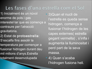 1) Inicialment és un núvol 
enorme de pols i gas 
interestel·lar que es comença a 
contraure per l’atracció 
gravitatòria. 
2) Estat de protoestrella: 
S’escalfa fins assolir la 
temperatura per començar a 
fusionar hidrogen durant deu 
mil milions d’anys.Estrella 
totalment desenvolupada 
 3)Quan el nucli de 
l’estrella es queda sense 
hidrogen, comença a 
fusionar l’hidrogen de les 
capes externes( estrella 
gegant vermella) , s’infla i 
augmenta la lluminositat i 
perd part de la seva 
massa. 
 4) Quan s’acaba 
l’hidrogen fusiona heli. 
 