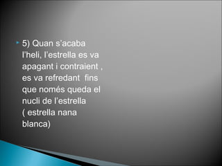  5) Quan s’acaba 
l’heli, l’estrella es va 
apagant i contraient , 
es va refredant fins 
que només queda el 
nucli de l’estrella 
( estrella nana 
blanca) 
 