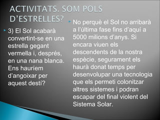  3) El Sol acabarà 
convertint-se en una 
estrella gegant 
vermella i, després, 
en una nana blanca. 
Ens hauríem 
d’angoixar per 
aquest destí? 
 No perquè el Sol no arribarà 
a l’última fase fins d’aquí a 
5000 milions d’anys. Si 
encara viuen els 
descendents de la nostra 
espècie, segurament els 
haurà donat temps per 
desenvolupar una tecnologia 
que els permeti colonitzar 
altres sistemes i podran 
escapar del final violent del 
Sistema Solar. 
 