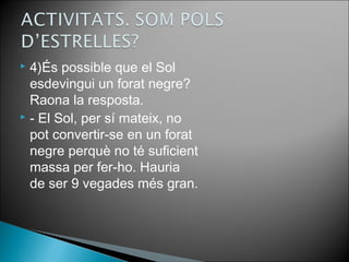  4)És possible que el Sol 
esdevingui un forat negre? 
Raona la resposta. 
 - El Sol, per sí mateix, no 
pot convertir-se en un forat 
negre perquè no té suficient 
massa per fer-ho. Hauria 
de ser 9 vegades més gran. 
 