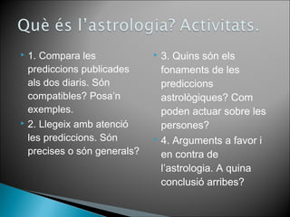  1. Compara les 
prediccions publicades 
als dos diaris. Són 
compatibles? Posa’n 
exemples. 
 2. Llegeix amb atenció 
les prediccions. Són 
precises o són generals? 
 3. Quins són els 
fonaments de les 
prediccions 
astrològiques? Com 
poden actuar sobre les 
persones? 
 4. Arguments a favor i 
en contra de 
l’astrologia. A quina 
conclusió arribes? 
 