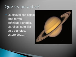  Qualsevol cos celeste 
amb forma 
definida( planetes, 
estrelles, satèl·lits 
dels planetes, 
asteroides,...) 
 