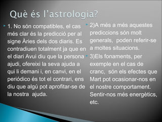  2)A més a més aquestes 
prediccions són molt 
generals, poden referir-se 
a moltes situacions. 
 3)Els fonaments, per 
exemple en el cas de 
cranc, són els efectes que 
Mart pot ocasionar-nos en 
el nostre comportament. 
Sentir-nos més energètics, 
etc. 
 1. No són compatibles, el cas 
més clar és la predicció per al 
signe Àries dels dos diaris. Es 
contradiuen totalment ja que en 
el diari Avui diu que la persona 
ajudi, ofereixi la seva ajuda a 
qui li demani i, en canvi, en el 
periódico és tot el contrari, ens 
diu que algú pot aprofitar-se de 
la nostra ajuda. 
 