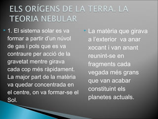  1. El sistema solar es va 
formar a partir d’un núvol 
de gas i pols que es va 
contraure per acció de la 
gravetat mentre girava 
cada cop més ràpidament. 
La major part de la matèria 
va quedar concentrada en 
el centre, on va formar-se el 
Sol. 
 La matèria que girava 
a l’exterior va anar 
xocant i van anant 
reunint-se en 
fragments cada 
vegada més grans 
que van acabar 
constituint els 
planetes actuals. 
 