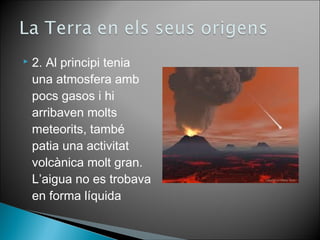  2. Al principi tenia 
una atmosfera amb 
pocs gasos i hi 
arribaven molts 
meteorits, també 
patia una activitat 
volcànica molt gran. 
L’aigua no es trobava 
en forma líquida 
 