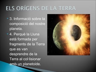  3. Informació sobre la 
composició del nostre 
planeta. 
 4. Perquè la Lluna 
està formada per 
fragments de la Terra 
que es van 
desprendre de la 
Terra al col·lisionar 
amb un planetoide. 
 