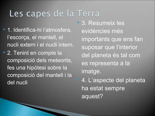  1. Identifica-hi l’atmosfera, 
l’escorça, el mantell, el 
nucli extern i el nucli intern. 
 2. Tenint en compte la 
composició dels meteorits, 
fes una hipòtesi sobre la 
composició del mantell i la 
del nucli 
 3. Resumeix les 
evidències més 
importants que ens fan 
suposar que l’interior 
del planeta és tal com 
es representa a la 
imatge. 
 4. L’aspecte del planeta 
ha estat sempre 
aquest? 
 