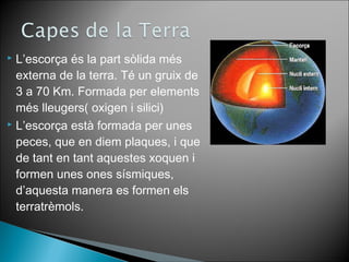  L’escorça és la part sòlida més 
externa de la terra. Té un gruix de 
3 a 70 Km. Formada per elements 
més lleugers( oxigen i silici) 
 L’escorça està formada per unes 
peces, que en diem plaques, i que 
de tant en tant aquestes xoquen i 
formen unes ones sísmiques, 
d’aquesta manera es formen els 
terratrèmols. 
 