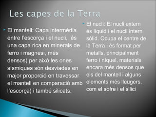 El nucli: El nucli extern 
és líquid i el nucli intern 
sòlid. Ocupa el centre de 
la Terra i és format per 
metalls, principalment 
ferro i níquel, materials 
encara més densos que 
els del mantell i alguns 
elements més lleugers, 
com el sofre i el silici 
 El mantell: Capa intermèdia 
entre l’escorça i el nucli, és 
una capa rica en minerals de 
ferro i magnesi, més 
densos( per això les ones 
sísmiques són desviades en 
major proporció en travessar 
el mantell en comparació amb 
l’escorça) i també silicats. 
 