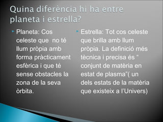 Planeta: Cos 
celeste que no té 
llum pròpia amb 
forma pràcticament 
esfèrica i que té 
sense obstacles la 
zona de la seva 
òrbita. 
 Estrella: Tot cos celeste 
que brilla amb llum 
pròpia. La definició més 
tècnica i precisa és “ 
conjunt de matèria en 
estat de plasma”( un 
dels estats de la matèria 
que existeix a l’Univers) 
 