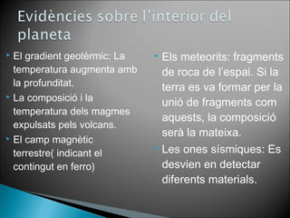  El gradient geotèrmic: La 
temperatura augmenta amb 
la profunditat. 
 La composició i la 
temperatura dels magmes 
expulsats pels volcans. 
 El camp magnètic 
terrestre( indicant el 
contingut en ferro) 
 Els meteorits: fragments 
de roca de l’espai. Si la 
terra es va formar per la 
unió de fragments com 
aquests, la composició 
serà la mateixa. 
 Les ones sísmiques: Es 
desvien en detectar 
diferents materials. 
 