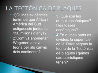  1)Quines evidències 
tenim de que Àfrica i 
Amèrica del Sud 
estiguessin juntes fa 
150 milions d’anys? 
 2)Com va anomenar 
Wegener la seva 
teoria per als canvis 
dels continents? 
 3) Què són les 
dorsals oceàniques? 
I les fosses 
oceàniques? 
 4)En quines parts es 
divideix la superfície 
de la Terra segons la 
teoria de la Tectònica 
de plaques i quines 
característiques 
tenen? 
 
