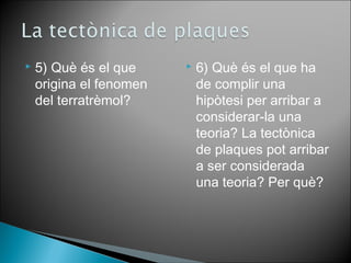  5) Què és el que 
origina el fenomen 
del terratrèmol? 
 6) Què és el que ha 
de complir una 
hipòtesi per arribar a 
considerar-la una 
teoria? La tectònica 
de plaques pot arribar 
a ser considerada 
una teoria? Per què? 
 