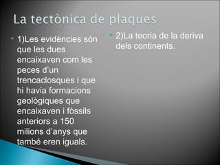  1)Les evidències són 
que les dues 
encaixaven com les 
peces d’un 
trencaclosques i que 
hi havia formacions 
geològiques que 
encaixaven i fòssils 
anteriors a 150 
milions d’anys que 
també eren iguals. 
 2)La teoria de la deriva 
dels continents. 
 