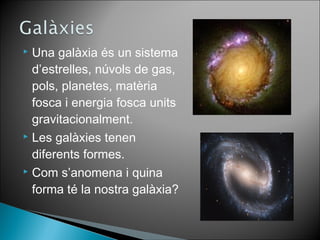  Una galàxia és un sistema 
d’estrelles, núvols de gas, 
pols, planetes, matèria 
fosca i energia fosca units 
gravitacionalment. 
 Les galàxies tenen 
diferents formes. 
 Com s’anomena i quina 
forma té la nostra galàxia? 
 