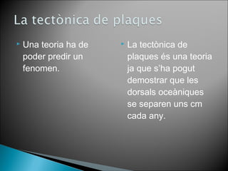  Una teoria ha de 
poder predir un 
fenomen. 
 La tectònica de 
plaques és una teoria 
ja que s’ha pogut 
demostrar que les 
dorsals oceàniques 
se separen uns cm 
cada any. 
 