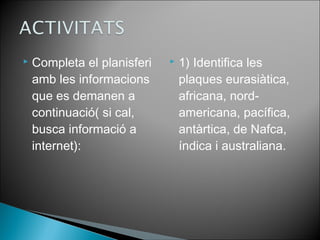  Completa el planisferi 
amb les informacions 
que es demanen a 
continuació( si cal, 
busca informació a 
internet): 
 1) Identifica les 
plaques eurasiàtica, 
africana, nord-americana, 
pacífica, 
antàrtica, de Nafca, 
índica i australiana. 
 