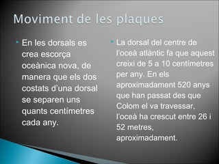  La dorsal del centre de 
l’oceà atlàntic fa que aquest 
creixi de 5 a 10 centímetres 
per any. En els 
aproximadament 520 anys 
que han passat des que 
Colom el va travessar, 
l’oceà ha crescut entre 26 i 
52 metres, 
aproximadament. 
 En les dorsals es 
crea escorça 
oceànica nova, de 
manera que els dos 
costats d’una dorsal 
se separen uns 
quants centímetres 
cada any. 

