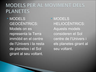  MODELS 
GEOCÈNTRICS: 
Models on es 
representa la Terra 
immòbil en el centre 
de l’Univers i la resta 
de planetes i el Sol 
girant al seu voltant. 
 MODELS 
HELIOCÈNTRICS: 
Aquests models 
consideren el Sol 
centre de l’Univers i 
els planetes girant al 
seu voltant. 
 