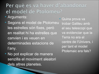  Arguments: 
 Segons el model de Ptolomeu 
les estrelles són fixes, però 
en realitat hi ha estrelles que 
canvien i es veuen en 
determinades estacions de 
l’any. 
 No pot explicar de manera 
senzilla el moviment aleatori 
dels altres planetes. 
 Quina prova va 
trobar Galileu amb 
el seu telescopi que 
va evidenciar que la 
Terra no era el 
centre de l’Univers, i 
per tant el model 
Ptolemaic era fals? 
 