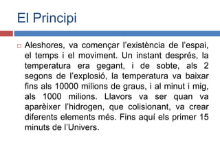 El Principi
 Aleshores, va començar l’existència de l’espai,
el temps i el moviment. Un instant després, la
temperatura era gegant, i de sobte, als 2
segons de l’explosió, la temperatura va baixar
fins als 10000 milions de graus, i al minut i mig,
als 1000 milions. Llavors va ser quan va
aparèixer l’hidrogen, que colisionant, va crear
diferents elements més. Fins aquí els primer 15
minuts de l’Univers.
 
