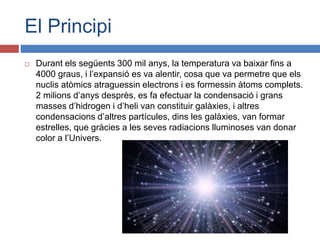 El Principi
 Durant els següents 300 mil anys, la temperatura va baixar fins a
4000 graus, i l’expansió es va alentir, cosa que va permetre que els
nuclis atòmics atraguessin electrons i es formessin àtoms complets.
2 milions d’anys desprès, es fa efectuar la condensació i grans
masses d’hidrogen i d’heli van constituir galàxies, i altres
condensacions d’altres partícules, dins les galàxies, van formar
estrelles, que gràcies a les seves radiacions lluminoses van donar
color a l’Univers.
 